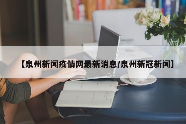 【泉州新闻疫情网最新消息/泉州新冠新闻】