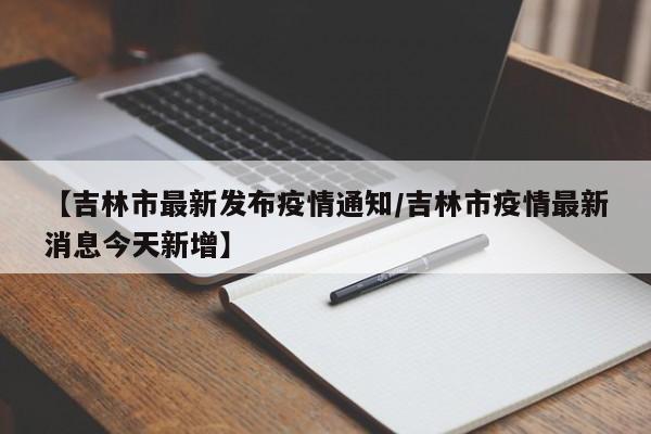 【吉林市最新发布疫情通知/吉林市疫情最新消息今天新增】
