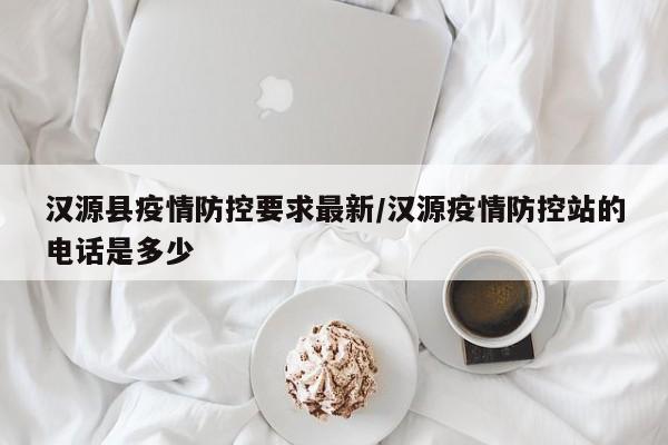 汉源县疫情防控要求最新/汉源疫情防控站的电话是多少