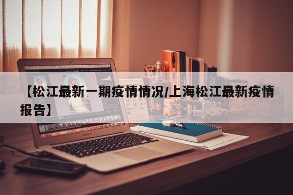 【松江最新一期疫情情况/上海松江最新疫情报告】
