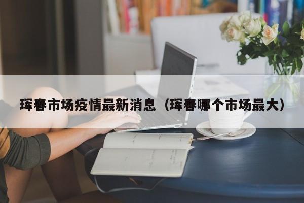 珲春市场疫情最新消息（珲春哪个市场最大）