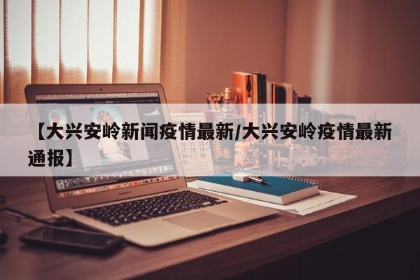 【大兴安岭新闻疫情最新/大兴安岭疫情最新通报】