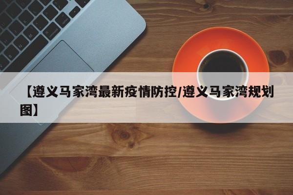 【遵义马家湾最新疫情防控/遵义马家湾规划图】