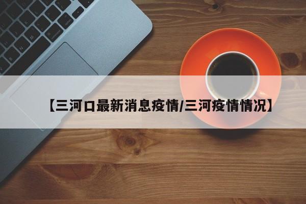 【三河口最新消息疫情/三河疫情情况】