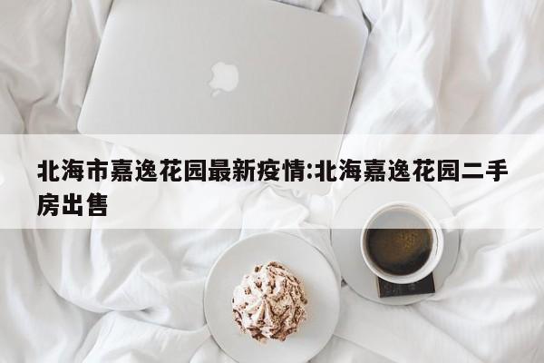 北海市嘉逸花园最新疫情:北海嘉逸花园二手房出售