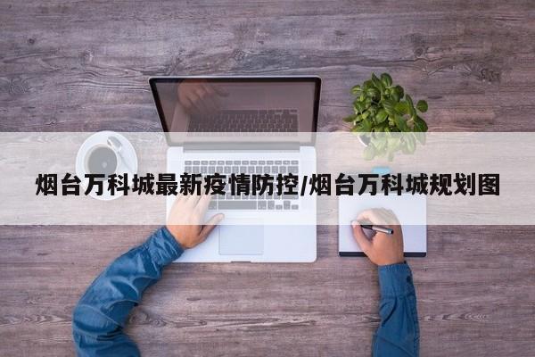 烟台万科城最新疫情防控/烟台万科城规划图