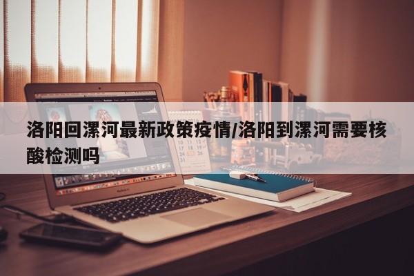 洛阳回漯河最新政策疫情/洛阳到漯河需要核酸检测吗