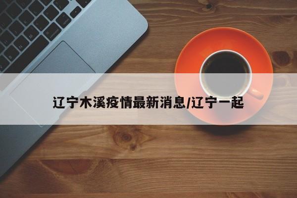 辽宁木溪疫情最新消息/辽宁一起