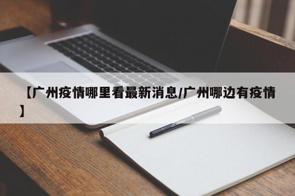 【广州疫情哪里看最新消息/广州哪边有疫情】