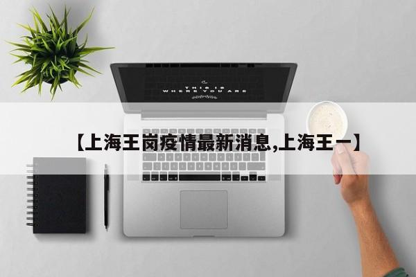 【上海王岗疫情最新消息,上海王一】