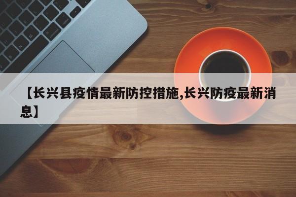 【长兴县疫情最新防控措施,长兴防疫最新消息】