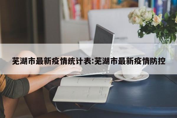 芜湖市最新疫情统计表:芜湖市最新疫情防控