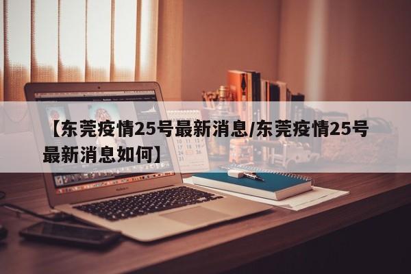 【东莞疫情25号最新消息/东莞疫情25号最新消息如何】
