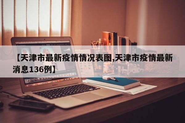 【天津市最新疫情情况表图,天津市疫情最新消息136例】
