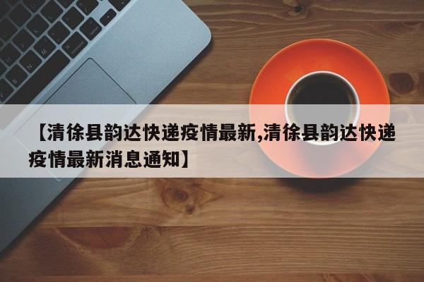 【清徐县韵达快递疫情最新,清徐县韵达快递疫情最新消息通知】